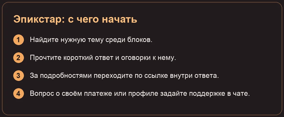 Эпикстар: с чего начать: Найдите нужную тему среди блоков.; Прочтите короткий ответ и оговорки к нему.; За подробностями переходите по ссылке внутри ответа.; Вопрос о своём платеже или профиле задайте подд